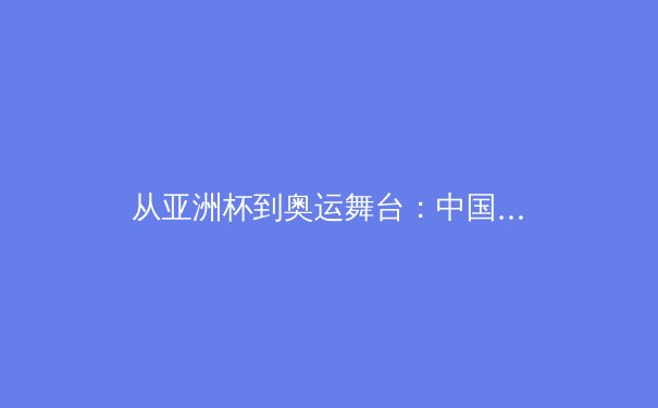从亚洲杯到奥运舞台：中国女篮战术体系演进与未来挑战
